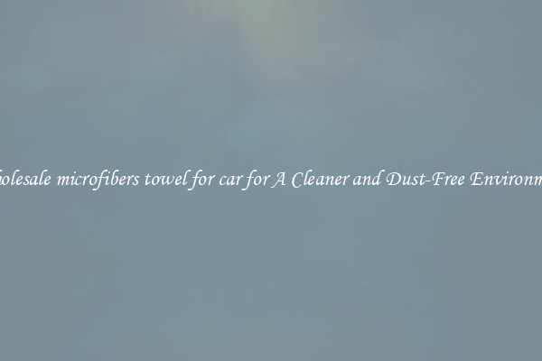 Wholesale microfibers towel for car for A Cleaner and Dust-Free Environment