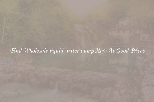 Find Wholesale liquid water pump Here At Good Prices