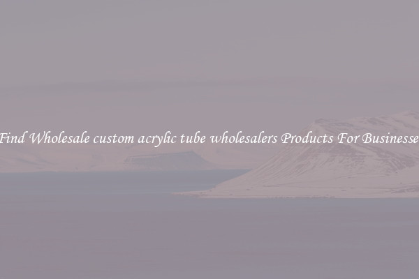 Find Wholesale custom acrylic tube wholesalers Products For Businesses